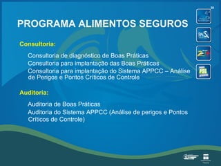 PROGRAMA ALIMENTOS SEGUROS Consultoria: Consultoria de diagnóstico de Boas Práticas Consultoria para implantação das Boas Práticas Consultoria para implantação do Sistema APPCC – Análise de Perigos e Pontos Críticos de Controle Auditoria: Auditoria de Boas Práticas Auditoria do Sistema APPCC (Análise de perigos e Pontos Críticos de Controle)   