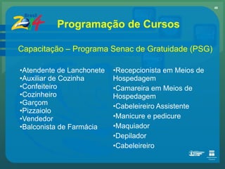 Atendente de Lanchonete Auxiliar de Cozinha Confeiteiro Cozinheiro  Garçom  Pizzaiolo  Vendedor Balconista de Farmácia Recepcionista em Meios de Hospedagem  Camareira em Meios de Hospedagem Cabeleireiro Assistente Manicure e pedicure Maquiador  Depilador  Cabeleireiro Programação de Cursos Capacitação – Programa Senac de Gratuidade (PSG) 