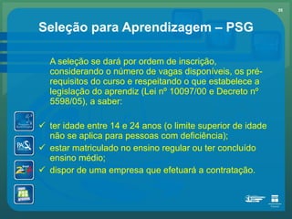 Seleção para Aprendizagem – PSG A seleção se dará por ordem de inscrição, considerando o número de vagas disponíveis, os pré-requisitos do curso e respeitando o que estabelece a legislação do aprendiz (Lei nº 10097/00 e Decreto nº 5598/05), a saber: ter idade entre 14 e 24 anos (o limite superior de idade não se aplica para pessoas com deficiência); estar matriculado no ensino regular ou ter concluído ensino médio; dispor de uma empresa que efetuará a contratação. 