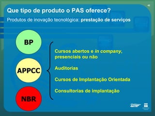 Que tipo de produto o PAS oferece? Produtos de inovação tecnológica:  prestação de serviços Cursos abertos e  in company , presenciais ou não Auditorias Cursos de Implantação Orientada Consultorias de implantação BP APPCC NBR 
