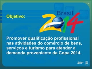 Objetivo: Promover qualificação profissional nas atividades do comércio de bens, serviços e turismo para atender a demanda proveniente da Copa 2014. 