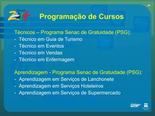Técnicos – Programa Senac de Gratuidade (PSG): Técnico em Guia de Turismo Técnico em Eventos Técnico em Vendas  Técnico em Enfermagem Aprendizagem - Programa Senac de Gratuidade (PSG): Aprendizagem em Serviços de Lanchonete Aprendizagem em Serviços Hoteleiros  Aprendizagem em Serviços de Supermercado Programação de Cursos 