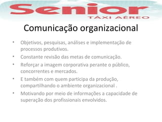 Comunicação organizacional
• Objetivos, pesquisas, análises e implementação de
processos produtivos.
• Constante revisão das metas de comunicação.
• Reforçar a imagem corporativa perante o público,
concorrentes e mercados.
• E também com quem participa da produção,
compartilhando o ambiente organizacional .
• Motivando por meio de informações a capacidade de
superação dos profissionais envolvidos.
 