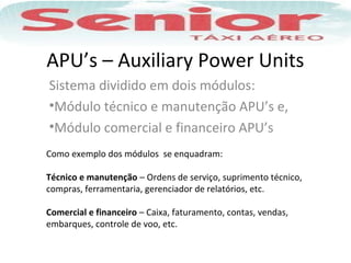 APU’s – Auxiliary Power Units
Sistema dividido em dois módulos:
•Módulo técnico e manutenção APU’s e,
•Módulo comercial e financeiro APU’s
Como exemplo dos módulos se enquadram:
Técnico e manutenção – Ordens de serviço, suprimento técnico,
compras, ferramentaria, gerenciador de relatórios, etc.
Comercial e financeiro – Caixa, faturamento, contas, vendas,
embarques, controle de voo, etc.
 