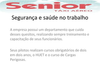 Segurança e saúde no trabalho
A empresa possui um departamento que cuida
desses quesitos, realizando sempre treinamento e
capacitação de seus funcionários.
Seus pilotos realizam cursos obrigatórios de dois
em dois anos, o HUET e o curso de Cargas
Perigosas.
 