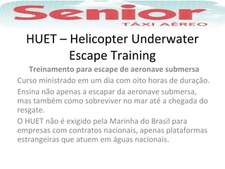 HUET – Helicopter Underwater
Escape Training
Treinamento para escape de aeronave submersa
Curso ministrado em um dia com oito horas de duração.
Ensina não apenas a escapar da aeronave submersa,
mas também como sobreviver no mar até a chegada do
resgate.
O HUET não é exigido pela Marinha do Brasil para
empresas com contratos nacionais, apenas plataformas
estrangeiras que atuem em águas nacionais.
 