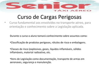 Curso de Cargas Perigosas
• Curso fundamental aos envolvidos no transporte aéreo, para
orientação e conhecimento sobre a Legislação aplicada.
Durante o curso o aluno tomará conhecimento sobre assuntos como:
•Classificação de produtos perigosos, rótulos de risco e embalagens.
•Classes de risco (explosivos, gases, líquidos inflamáveis, sólidos
inflamáveis, material radioativo, etc.
•Itens de Legislação como documentação, transporte de armas em
aeronaves, segurança e manutenção.
 