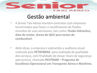 Gestão ambiental
• A Senior Taxi Aéreo mantém contratos com empresas
terceirizadas que fazem o recolhimento de fluídos
oriundos de suas aeronaves, tais como: Fluído hidráulico,
óleo de motor, dreno de QAV para testes de
combustível.
• Além disso, a empresa é submetida a auditoria anual
realizada pela PETROBRAS para avaliação da qualidade
dos serviços, com finalidade de elevar níveis de segurança
operacional, chamada PEOTRAM – Programa de
Excelência Operacional em Transporte Aéreo e Marítimo.
 
