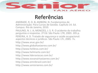 Referências
ANDRADE, R. O. B; AMBONI, N. Fundamentos de
Administração: Para Cursos de Gestão. Capítulo 14. Ed.
Campus. Rio de Janeiro, 2010.
PAULINO, N. J. A; MENEZES, J. S. R. O acidente do trabalho:
perguntas e respostas. 2ª Ed. São Paulo: LTR, 2003. 205 p.
PEREIRA, A. D. Tratado de segurança e saúde ocupacional:
aspectos técnicos e jurídicos. São Paulo: LTr, 2005. 7v.
http://www.anac.gov.br/
http://www.globaltaxiaereo.com.br/
http://www.helibras.com.br/
http://www.helimarte.com.br/
http://www.lideraviacao.com.br/
http://www.oceanairtaxiaereo.com.br/
http://www.omnibrasil.com.br/
http://www.senioraereo.com.br/
 