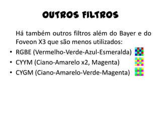 OUTROS FILTROS
  Há também outros filtros além do Bayer e do
  Foveon X3 que são menos utilizados:
• RGBE (Vermelho-Verde-Azul-Esmeralda)
• CYYM (Ciano-Amarelo x2, Magenta)
• CYGM (Ciano-Amarelo-Verde-Magenta)
 