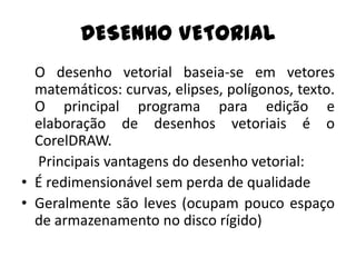 DESENHO VETORIAL
  O desenho vetorial baseia-se em vetores
  matemáticos: curvas, elipses, polígonos, texto.
  O principal programa para edição e
  elaboração de desenhos vetoriais é o
  CorelDRAW.
  Principais vantagens do desenho vetorial:
• É redimensionável sem perda de qualidade
• Geralmente são leves (ocupam pouco espaço
  de armazenamento no disco rígido)
 