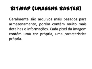 BITMAP (IMAGENS RASTER)
Geralmente são arquivos mais pesados para
armazenamento, porém contém muito mais
detalhes e informações. Cada pixel da imagem
contém uma cor própria, uma característica
própria.
 