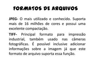 FORMATOS DE ARQUIVOS
JPEG- O mais utilizado e conhecido. Suporta
mais de 16 milhões de cores e possui uma
excelente compactação.
TIFF- Principal formato para impressão
industrial, também usado nas câmeras
fotográficas. É possível inclusive adicionar
informações sobre a imagem já que este
formato de arquivo suporta essa função.
 