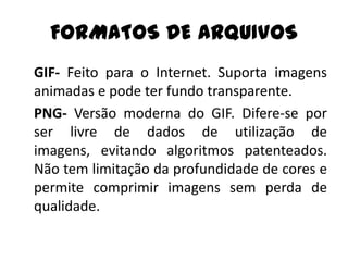 FORMATOS DE ARQUIVOS
GIF- Feito para o Internet. Suporta imagens
animadas e pode ter fundo transparente.
PNG- Versão moderna do GIF. Difere-se por
ser livre de dados de utilização de
imagens, evitando algoritmos patenteados.
Não tem limitação da profundidade de cores e
permite comprimir imagens sem perda de
qualidade.
 