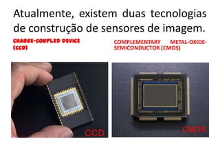 Atualmente, existem duas tecnologias
de construção de sensores de imagem.
CHARGE-COUPLED DEVICE   COMPLEMENTARY    METAL-OXIDE-
(CCD)                   SEMICONDUCTOR (CMOS)
 