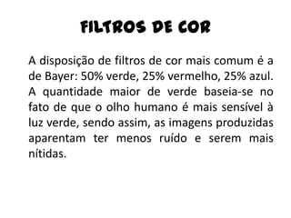 FILTROS DE COR
A disposição de filtros de cor mais comum é a
de Bayer: 50% verde, 25% vermelho, 25% azul.
A quantidade maior de verde baseia-se no
fato de que o olho humano é mais sensível à
luz verde, sendo assim, as imagens produzidas
aparentam ter menos ruído e serem mais
nítidas.
 