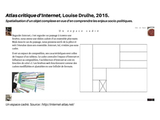 Un espace cadré. Source : http://internet-atlas.net/
Atlascritiqued’Internet, Louise Drulhe, 2015.
Spatialisation d’un objet complexe en vue d’en comprendre les enjeux socio-politiques.
 