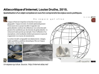 Un espace qui situe. Source : http://internet-atlas.net/
Atlascritiqued’Internet, Louise Drulhe, 2015.
Spatialisation d’un objet complexe en vue d’en comprendre les enjeux socio-politiques.
 
