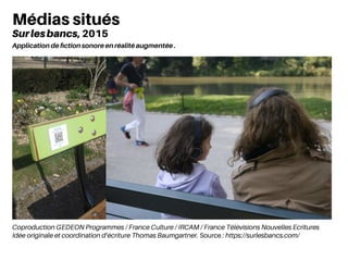 Coproduction GEDEON Programmes / France Culture / IRCAM / France Télévisions Nouvelles Ecritures
Idée originale et coordination d’écriture Thomas Baumgartner. Source : https://surlesbancs.com/
Médias situés
Surlesbancs, 2015
Application de fiction sonore en réalité augmentée .
 