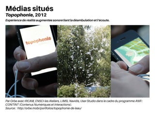 Par Orbe avec IRCAM, ENSCI-les Ateliers, LIMSI, Navidis, User Studio dans le cadre du programme ANR :
CONTINT (Contenus Numériques et Interactions).
Source : http://orbe.mobi/portfolios/topophonie-de-leau/
Médias situés
Topophonie, 2012
Expérience de réalité augmentée sonore liant la déambulation et l’écoute.
 