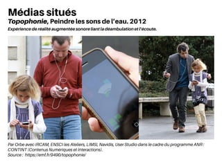 Par Orbe avec IRCAM, ENSCI-les Ateliers, LIMSI, Navidis, User Studio dans le cadre du programme ANR :
CONTINT (Contenus Numériques et Interactions).
Source : https://emf.fr/9490/topophonie/
Médias situés
Topophonie, Peindre les sons de l’eau. 2012
Expérience de réalité augmentée sonore liant la déambulation et l’écoute.
 
