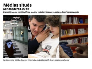 Par Konmpost & Orbe. Source : http://orbe.mobi/dispositifs-2-services/sonospheres/
Médias situés
Sonospheres, 2012
Dispositif sonore contributif géo-localisé Installant des conversations dans l’espace public.
 