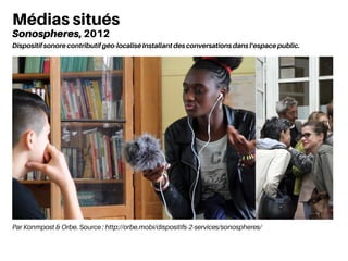 Par Konmpost & Orbe. Source : http://orbe.mobi/dispositifs-2-services/sonospheres/
Médias situés
Sonospheres, 2012
Dispositif sonore contributif géo-localisé Installant des conversations dans l’espace public.
 
