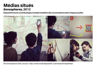 Par Konmpost & Orbe. Source : http://orbe.mobi/dispositifs-2-services/sonospheres/
Médias situés
Sonospheres, 2012
Dispositif sonore contributif géo-localisé Installant des conversations dans l’espace public.
 
