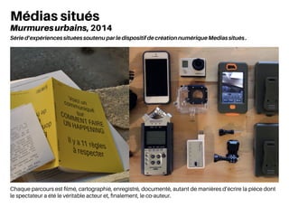 Chaque parcours est filmé, cartographié, enregistré, documenté, autant de manières d’écrire la pièce dont
le spectateur a été le véritable acteur et, finalement, le co-auteur.
Médias situés
Murmuresurbains, 2014
Série d’expériences situées soutenu par le dispositif de création numérique Medias situés .
 