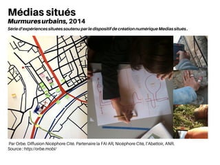 Médias situés
Murmuresurbains, 2014
Série d’expériences situées soutenu par le dispositif de création numérique Medias situés .
Par Orbe. Diffusion Nicéphore Cité. Partenaire la FAI AR, Nicéphore Cité, l’Abattoir, ANR.
Source : http://orbe.mobi/
 
