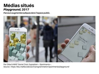 Par Orbe & MAIF Social Club. Exposition « Sportmania ».
Source : https://lieu.maifsocialclub.fr/programmation/sportmania/playground
Médias situés
Playground, 2017
Parcours augmentés ludiques dans l’espace public.
 