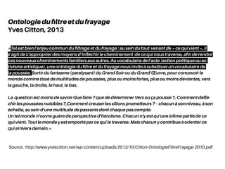 Source : http://www.yvescitton.net/wp-content/uploads/2013/10/Citton-OntologieFiltreFrayage-2010.pdf
Ontologiedufiltreetdufrayage
Yves Citton, 2013
«Tel est bien l’enjeu commun du filtrage et du frayage : au sein du tout-venant de « ce qui vient », il
s’agit de s’approprier des moyens d’infléchir le cheminement de ce qui nous traverse, afin de rendre
ces nouveaux cheminements familiers aux autres. Au vocabulaire de l’acte (action politique ou ac-
tivisme artistique), une ontologie du filtre et du frayage nous invite à substituer un vocabulaire de
la poussée. Sortir du fantasme (paralysant) du Grand Soir ou du Grand’Œuvre, pour concevoir le
monde comme tissé de multitudes de poussées, plus ou moins fortes, plus ou moins déviantes, vers
la gauche, la droite, le haut, le bas.
La question est moins de savoir Que faire ? que de déterminer Vers où ça pousse ?, Comment déflé-
chir les poussées nuisibles ?,Comment creuser les sillons prometteurs ? – chacun à son niveau, à son
échelle, au sein d’une multitude de passants dont chaque pas compte.
Un tel monde n’ouvre guère de perspective d’héroïsme. Chacun n’y est qu’une infime partie de ce
qui vient. Tout le monde y est emporté par ce qui le traverse. Mais chacun y contribue à orienter ce
qui arrivera demain.»
 