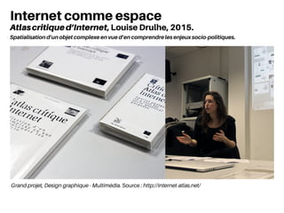 Grand projet, Design graphique - Multimédia. Source : http://internet-atlas.net/
Internet comme espace
Atlascritiqued’Internet, Louise Drulhe, 2015.
Spatialisation d’un objet complexe en vue d’en comprendre les enjeux socio-politiques.
 