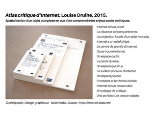 Grand projet, Design graphique - Multimédia. Source : http://internet-atlas.net/
Internet est un point.
La distance est non pertinente.
La projection locale d’un objet mondial.
Internet a un relief dirigé.
Le centre de gravité d’internet.
Ou se trouve internet.
Un espace cadré.
La pente du web.
Un espace qui situe.
La surface poreuse d’internet.
Un espace peuplé.
Frontières et territoires divisés.
Internet est un réseau idiot.
Un collage de collage.
Une architecture personnalisée.
Atlascritiqued’Internet, Louise Drulhe, 2015.
Spatialisation d’un objet complexe en vue d’en comprendre les enjeux socio-politiques.
 
