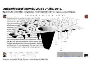 Internet a un relief dirigé. Source : http://internet-atlas.net/
Atlascritiqued’Internet, Louise Drulhe, 2015.
Spatialisation d’un objet complexe en vue d’en comprendre les enjeux socio-politiques.
 