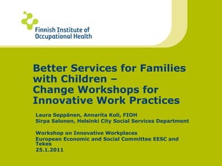 Better Services for Families with Children –  Change Workshops for Innovative Work Practices Laura Seppänen, Annarita Koli, FIOH Sirpa Salonen, Helsinki City Social Services Department Workshop on Innovative Workplaces  European Economic and Social Committee EESC and Tekes 25.1.2011 