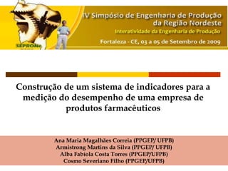 Construção de um sistema de indicadores para a
medição do desempenho de uma empresa de
produtos farmacêuticos
Ana Maria Magalhães Correia (PPGEP/ UFPB)
Armistrong Martins da Silva (PPGEP/ UFPB)
Alba Fabíola Costa Torres (PPGEP/UFPB)
Cosmo Severiano Filho (PPGEP/UFPB)
 