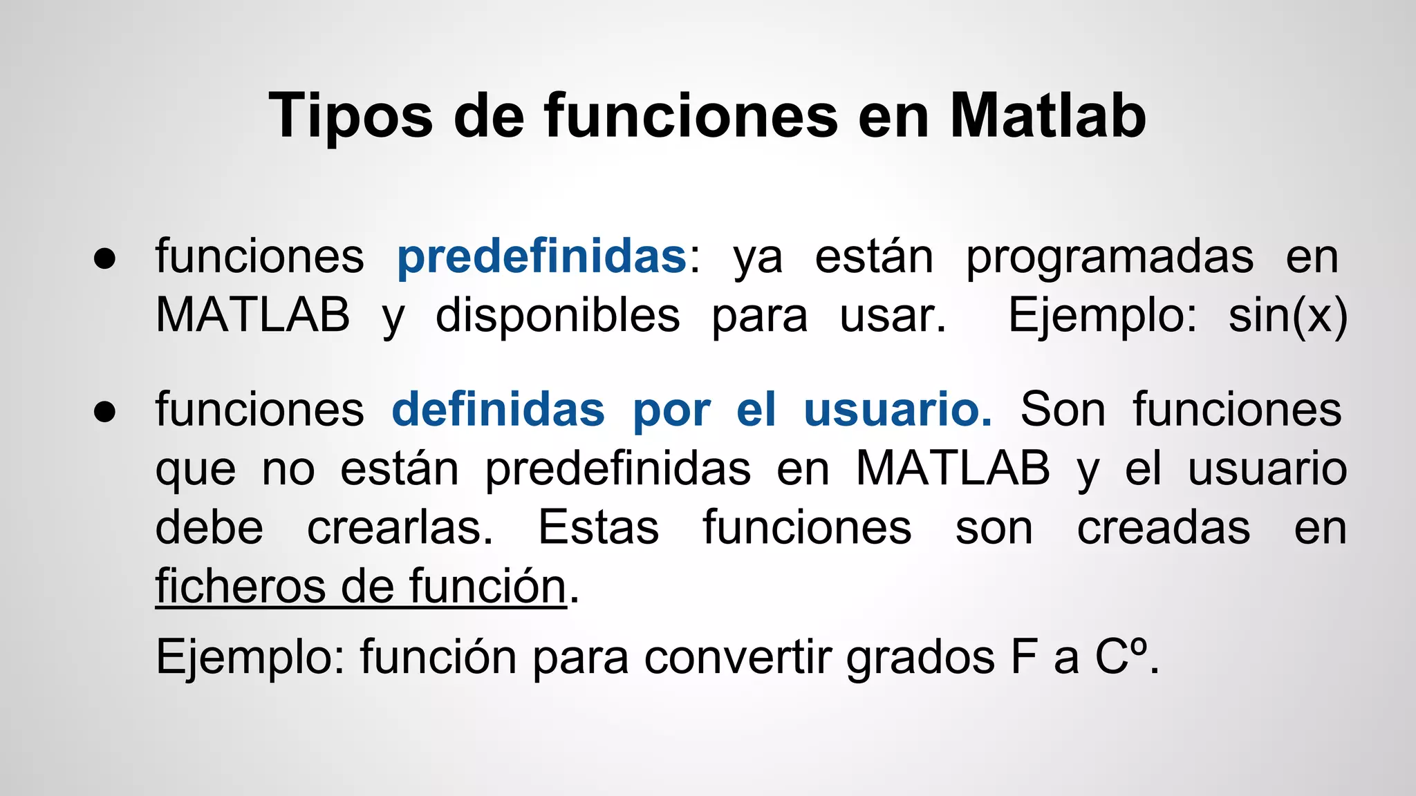 Tipos de funciones en Matlab
● funciones predefinidas: ya están programadas en
MATLAB y disponibles para usar. Ejemplo: sin(x)
● funciones definidas por el usuario. Son funciones
que no están predefinidas en MATLAB y el usuario
debe crearlas. Estas funciones son creadas en
ficheros de función.
Ejemplo: función para convertir grados F a Cº.

 