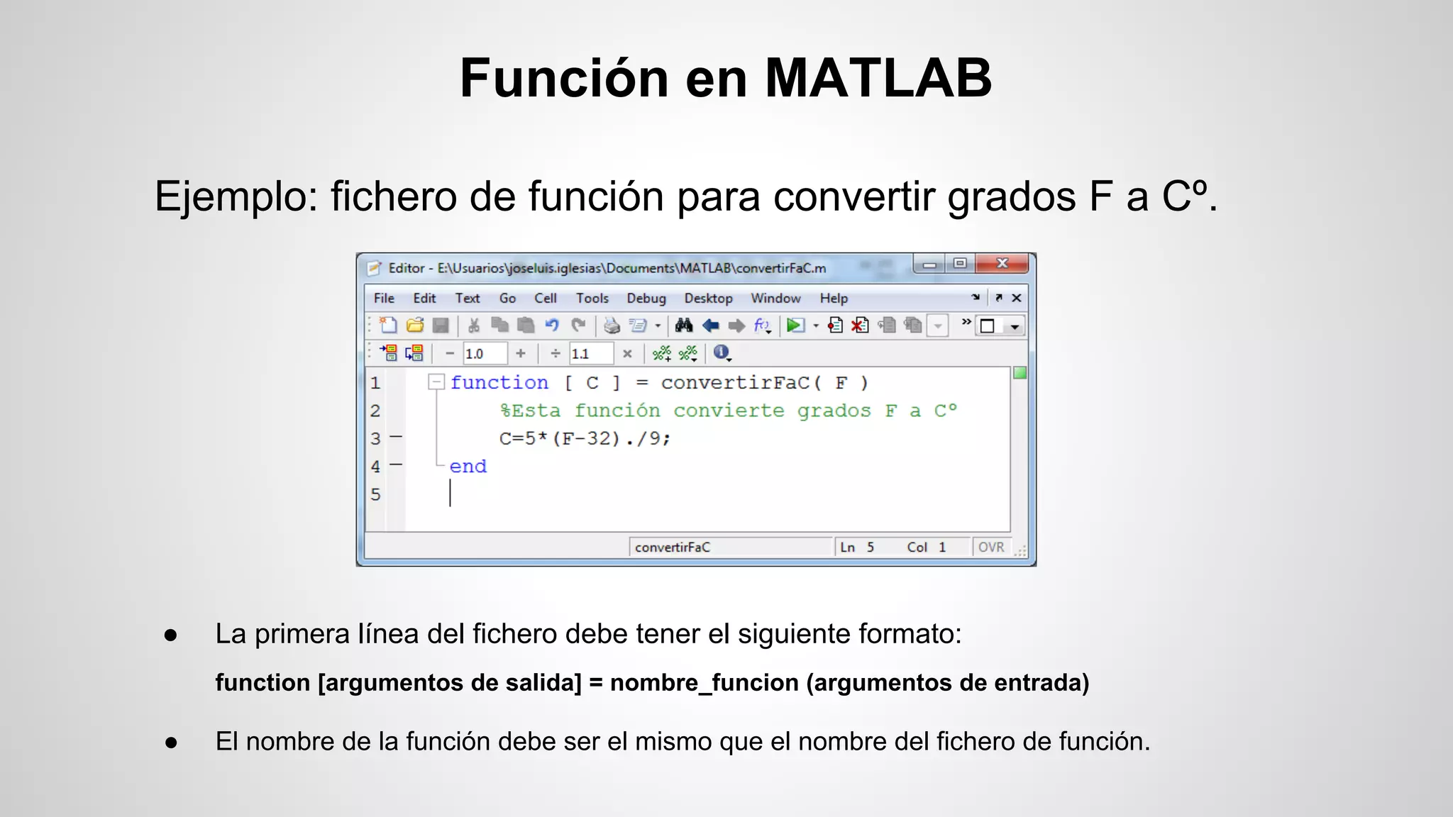 Función en MATLAB
Ejemplo: fichero de función para convertir grados F a Cº.

●

La primera línea del fichero debe tener el siguiente formato:
function [argumentos de salida] = nombre_funcion (argumentos de entrada)

●

El nombre de la función debe ser el mismo que el nombre del fichero de función.

 