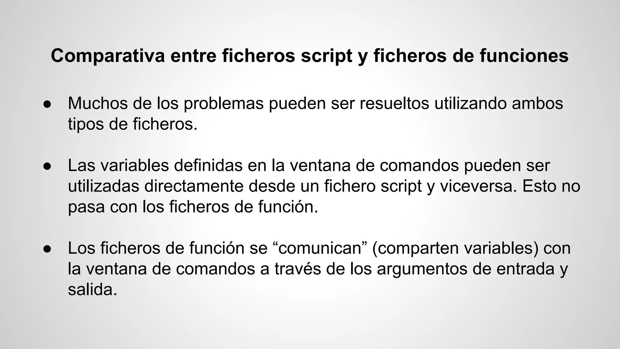 Comparativa entre ficheros script y ficheros de funciones
● Muchos de los problemas pueden ser resueltos utilizando ambos
tipos de ficheros.
● Las variables definidas en la ventana de comandos pueden ser
utilizadas directamente desde un fichero script y viceversa. Esto no
pasa con los ficheros de función.
● Los ficheros de función se “comunican” (comparten variables) con
la ventana de comandos a través de los argumentos de entrada y
salida.

 