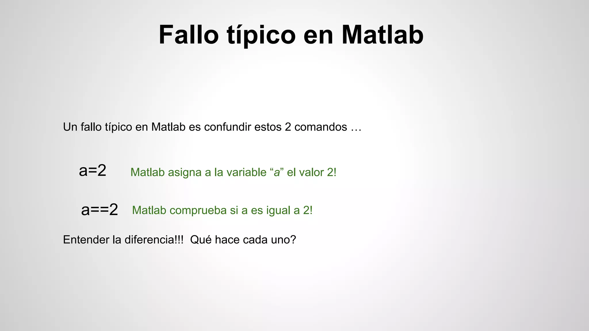 Fallo típico en Matlab

Un fallo típico en Matlab es confundir estos 2 comandos …

a=2

Matlab asigna a la variable “a” el valor 2!

a==2

Matlab comprueba si a es igual a 2!

Entender la diferencia!!! Qué hace cada uno?

 