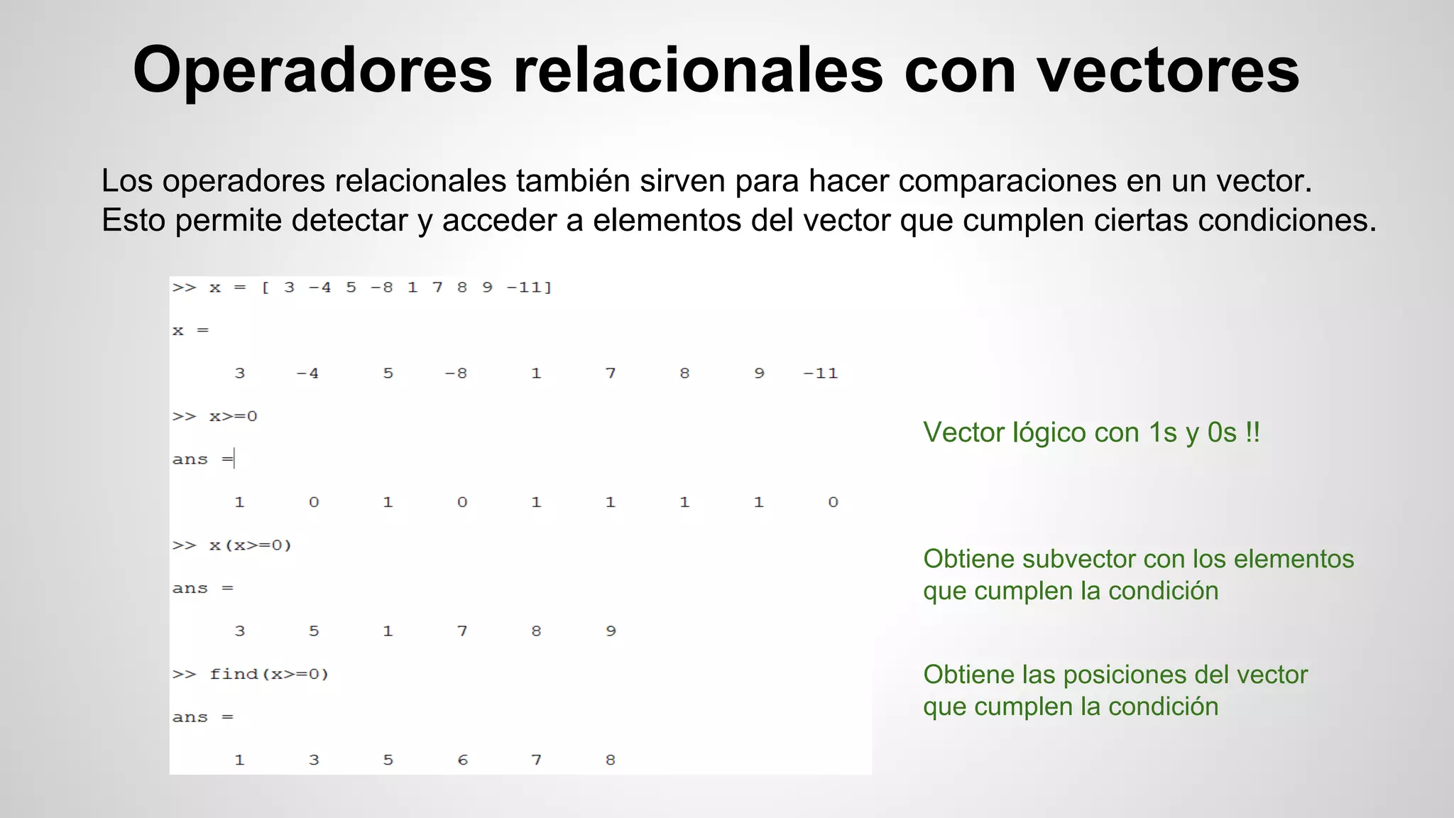 Operadores relacionales con vectores
Los operadores relacionales también sirven para hacer comparaciones en un vector.
Esto permite detectar y acceder a elementos del vector que cumplen ciertas condiciones.

Vector lógico con 1s y 0s !!

Obtiene subvector con los elementos
que cumplen la condición
Obtiene las posiciones del vector
que cumplen la condición

 