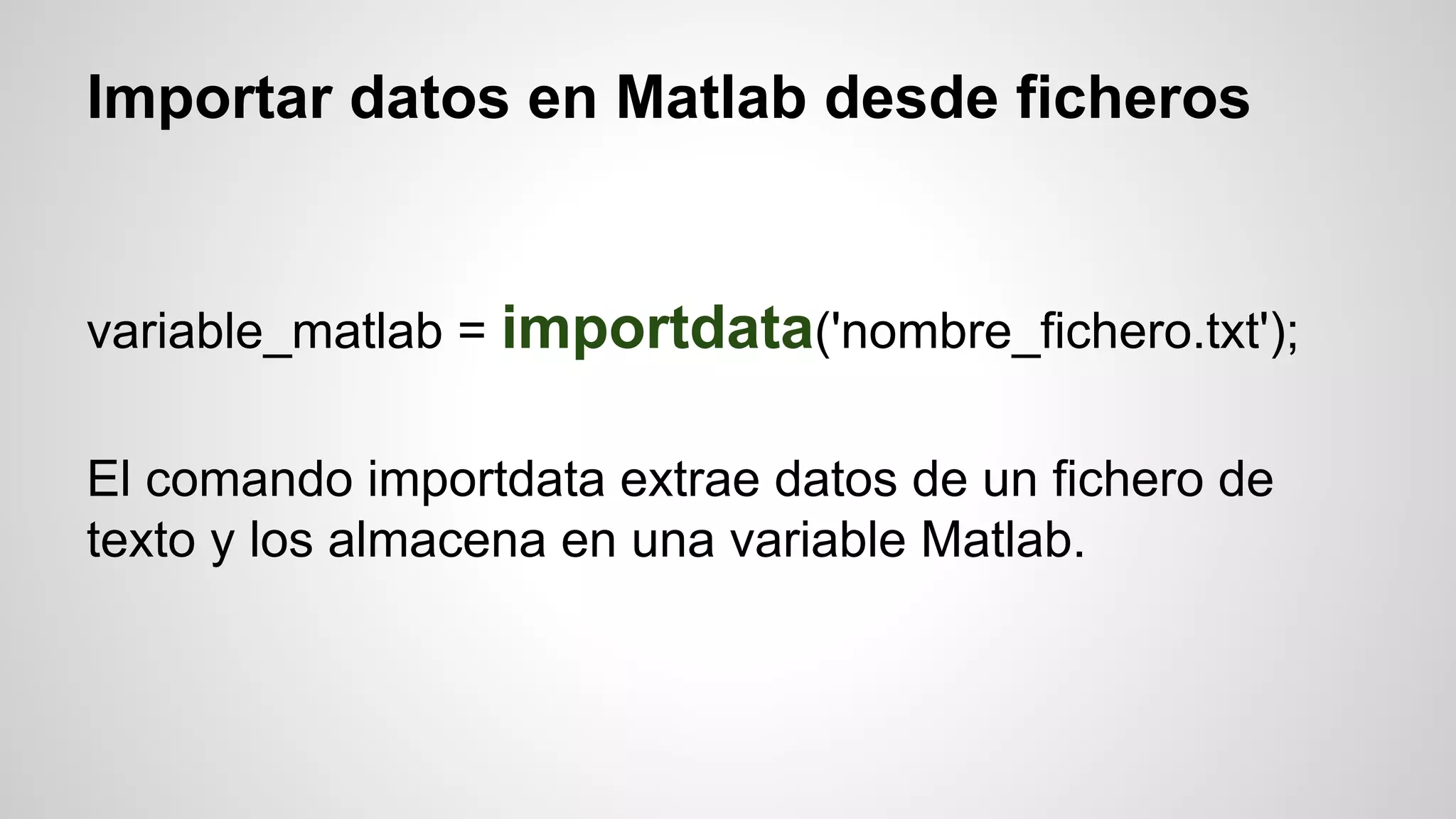 Importar datos en Matlab desde ficheros

variable_matlab = importdata('nombre_fichero.txt');
El comando importdata extrae datos de un fichero de
texto y los almacena en una variable Matlab.

 