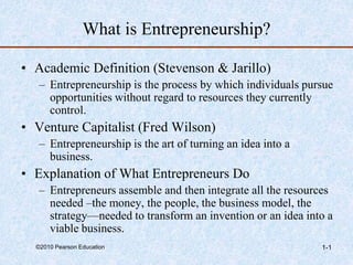 ©2010 Pearson Education 1-1
What is Entrepreneurship?
• Academic Definition (Stevenson & Jarillo)
– Entrepreneurship is the process by which individuals pursue
opportunities without regard to resources they currently
control.
• Venture Capitalist (Fred Wilson)
– Entrepreneurship is the art of turning an idea into a
business.
• Explanation of What Entrepreneurs Do
– Entrepreneurs assemble and then integrate all the resources
needed –the money, the people, the business model, the
strategy—needed to transform an invention or an idea into a
viable business.
 
