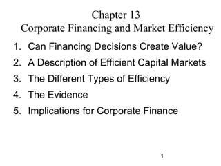 Chapter 13
Corporate Financing and Market Efficiency
1. Can Financing Decisions Create Value?
2. A Description of Efficient Capital Markets
3. The Different Types of Efficiency
4. The Evidence
5. Implications for Corporate Finance

1

 
