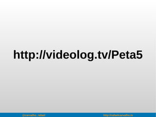 @carvalho_rafael http://rafaelcarvalho.tv
http://videolog.tv/Peta5
 