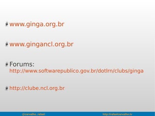 @carvalho_rafael http://rafaelcarvalho.tv
www.ginga.org.br
www.gingancl.org.br
Forums:
http://www.softwarepublico.gov.br/dotlrn/clubs/ginga
http://clube.ncl.org.br
 