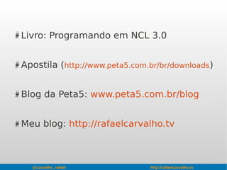 @carvalho_rafael http://rafaelcarvalho.tv
Livro: Programando em NCL 3.0
Apostila (http://www.peta5.com.br/br/downloads)
Blog da Peta5: www.peta5.com.br/blog
Meu blog: http://rafaelcarvalho.tv
 
