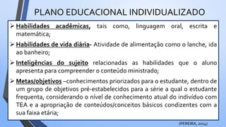 PLANO EDUCACIONAL INDIVIDUALIZADO
 Habilidades acadêmicas, tais como, linguagem oral, escrita e
matemática;
 Habilidades de vida diária- Atividade de alimentação como o lanche, ida
ao banheiro;
 Inteligências do sujeito relacionadas as habilidades que o aluno
apresenta para compreender o conteúdo ministrado;
 Metas/objetivos –conhecimentos priorizados para o estudante, dentro de
um grupo de objetivos pré-estabelecidos para a série a qual o estudante
frequenta, considerando o nível de conhecimento atual do indivíduo com
TEA e a apropriação de conteúdos/conceitos básicos condizentes com a
sua faixa etária;
(PEREIRA, 2014)
 
