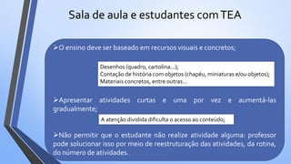 Sala de aula e estudantes comTEA
O ensino deve ser baseado em recursos visuais e concretos;
Apresentar atividades curtas e uma por vez e aumentá-las
gradualmente;
Não permitir que o estudante não realize atividade alguma: professor
pode solucionar isso por meio de reestruturação das atividades, da rotina,
do número de atividades.
Desenhos (quadro, cartolina...);
Contação de história com objetos (chapéu, miniaturas e/ou objetos);
Materiais concretos, entre outras...
A atenção dividida dificulta o acesso ao conteúdo;
 